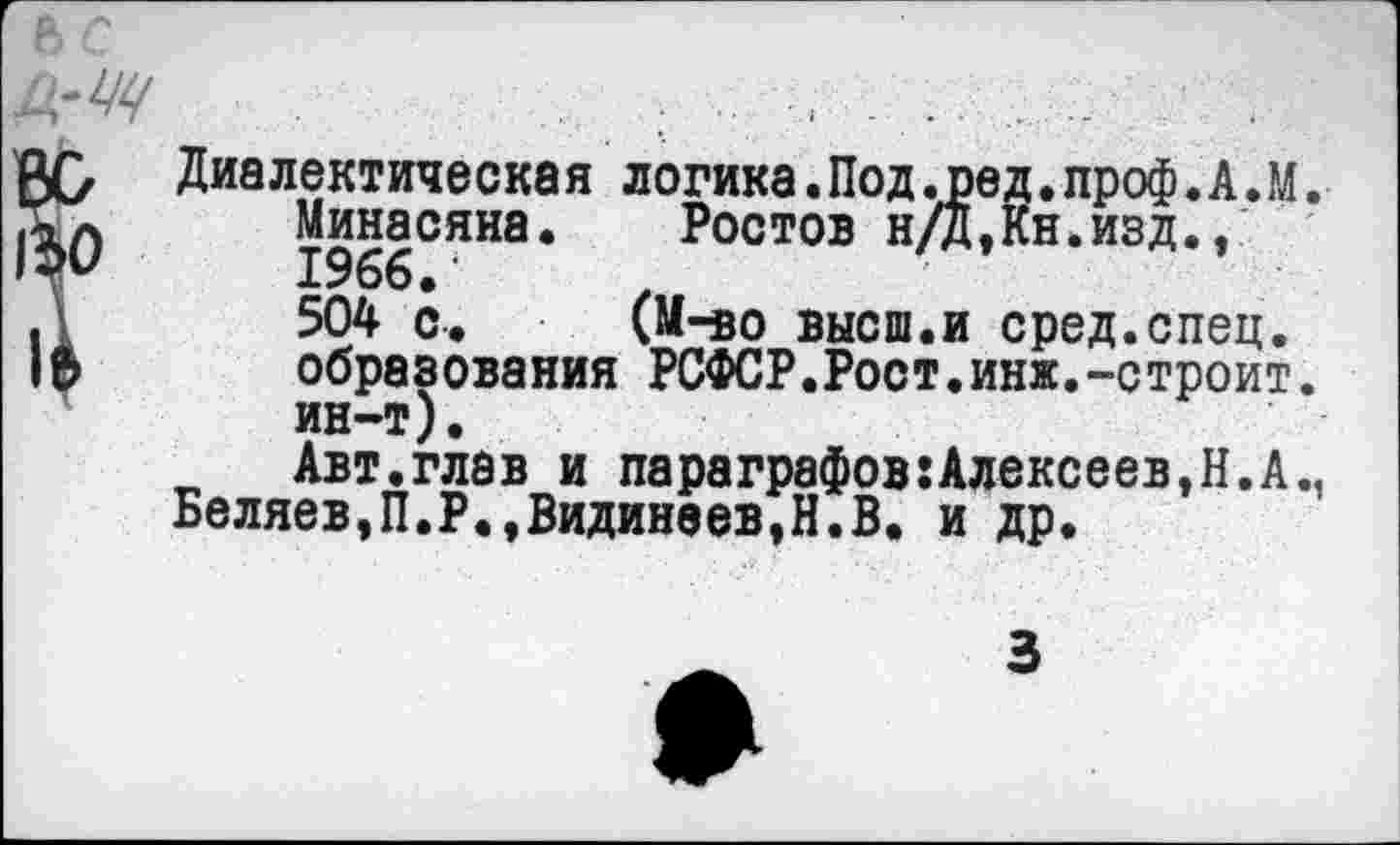 ﻿Диалектическая логика.Под.пед.проф.А.М.
Минасяна. Ростов н/Д,Кн.изд., 1966.‘
504 с. (М-во высш.и сред.спец, образования РСФСР.Рост.инж.-строит, ин-т).
Авт.глав и параграфов:Алексеев,Н.А., Беляев,П.Р.,Видинеев,Н.В. и др.